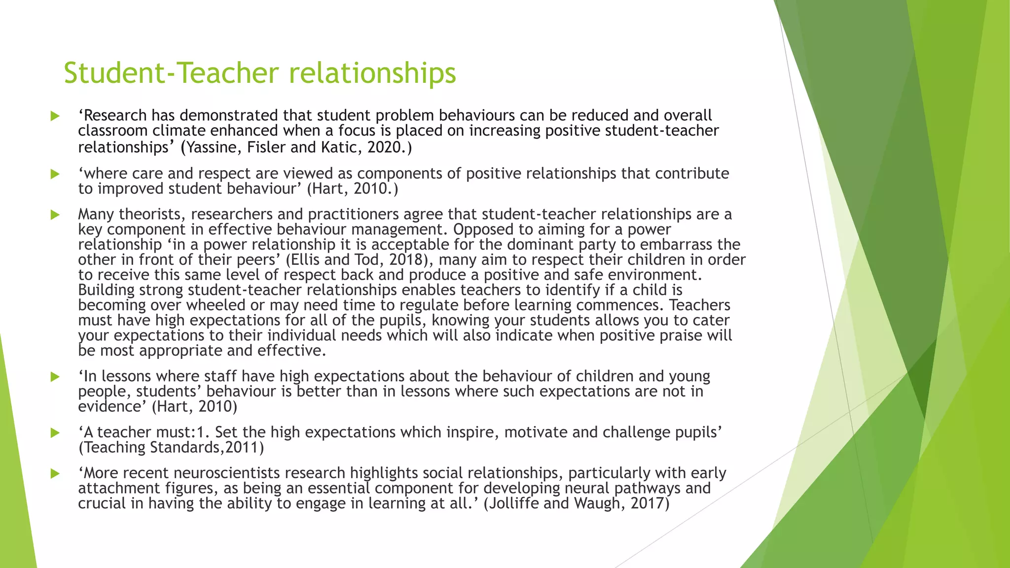 Student-Teacher relationships
 ‘Research has demonstrated that student problem behaviours can be reduced and overall
classroom climate enhanced when a focus is placed on increasing positive student-teacher
relationships’ (Yassine, Fisler and Katic, 2020.)
 ‘where care and respect are viewed as components of positive relationships that contribute
to improved student behaviour’ (Hart, 2010.)
 Many theorists, researchers and practitioners agree that student-teacher relationships are a
key component in effective behaviour management. Opposed to aiming for a power
relationship ‘in a power relationship it is acceptable for the dominant party to embarrass the
other in front of their peers’ (Ellis and Tod, 2018), many aim to respect their children in order
to receive this same level of respect back and produce a positive and safe environment.
Building strong student-teacher relationships enables teachers to identify if a child is
becoming over wheeled or may need time to regulate before learning commences. Teachers
must have high expectations for all of the pupils, knowing your students allows you to cater
your expectations to their individual needs which will also indicate when positive praise will
be most appropriate and effective.
 ‘In lessons where staff have high expectations about the behaviour of children and young
people, students’ behaviour is better than in lessons where such expectations are not in
evidence’ (Hart, 2010)
 ‘A teacher must:1. Set the high expectations which inspire, motivate and challenge pupils’
(Teaching Standards,2011)
 ‘More recent neuroscientists research highlights social relationships, particularly with early
attachment figures, as being an essential component for developing neural pathways and
crucial in having the ability to engage in learning at all.’ (Jolliffe and Waugh, 2017)
 
