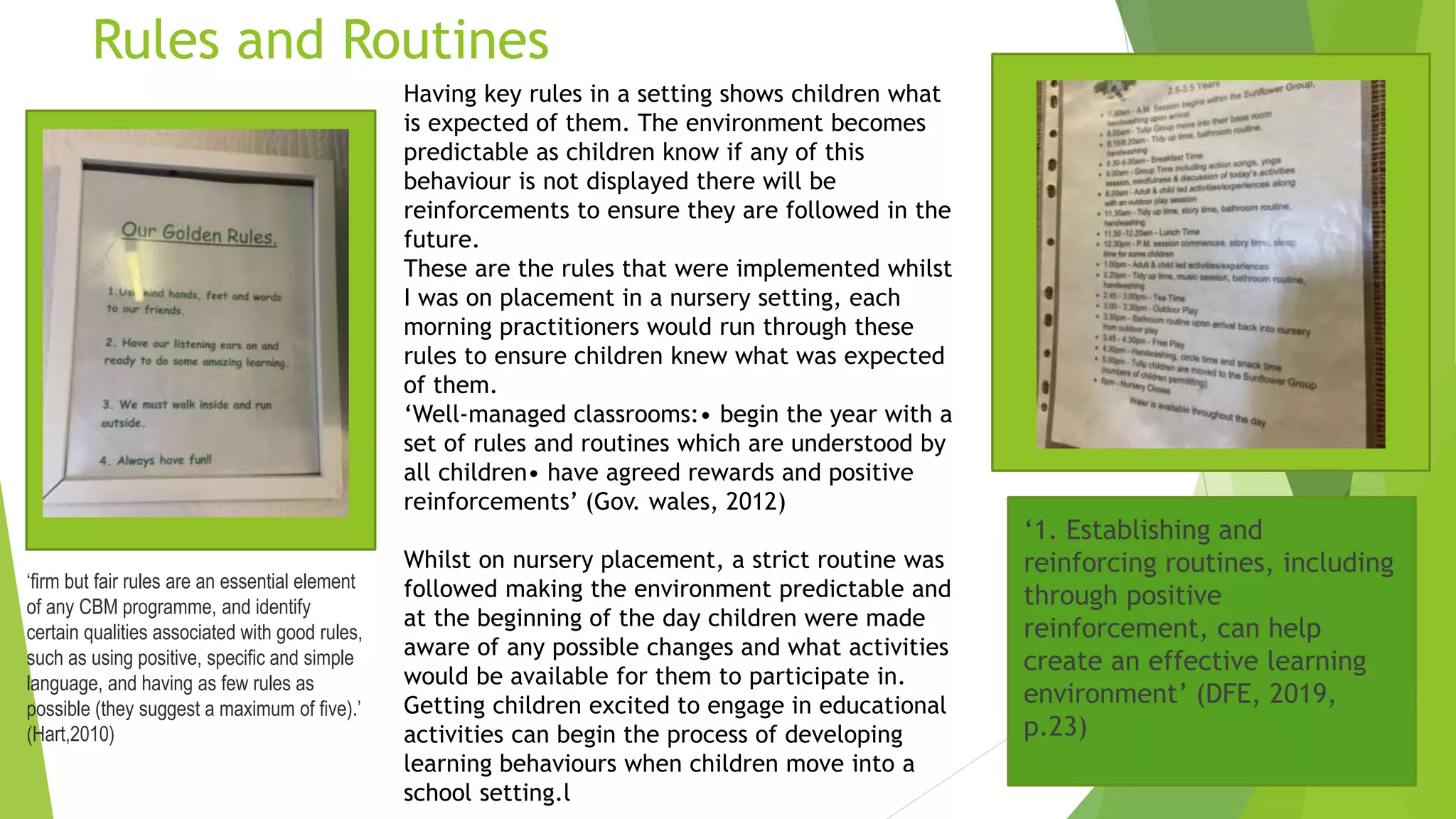 Rules and Routines
Having key rules in a setting shows children what
is expected of them. The environment becomes
predictable as children know if any of this
behaviour is not displayed there will be
reinforcements to ensure they are followed in the
future.
These are the rules that were implemented whilst
I was on placement in a nursery setting, each
morning practitioners would run through these
rules to ensure children knew what was expected
of them.
‘Well-managed classrooms:• begin the year with a
set of rules and routines which are understood by
all children• have agreed rewards and positive
reinforcements’ (Gov. wales, 2012)
Whilst on nursery placement, a strict routine was
followed making the environment predictable and
at the beginning of the day children were made
aware of any possible changes and what activities
would be available for them to participate in.
Getting children excited to engage in educational
activities can begin the process of developing
learning behaviours when children move into a
school setting.l
‘firm but fair rules are an essential element
of any CBM programme, and identify
certain qualities associated with good rules,
such as using positive, specific and simple
language, and having as few rules as
possible (they suggest a maximum of five).’
(Hart,2010)
‘1. Establishing and
reinforcing routines, including
through positive
reinforcement, can help
create an effective learning
environment’ (DFE, 2019,
p.23)
 