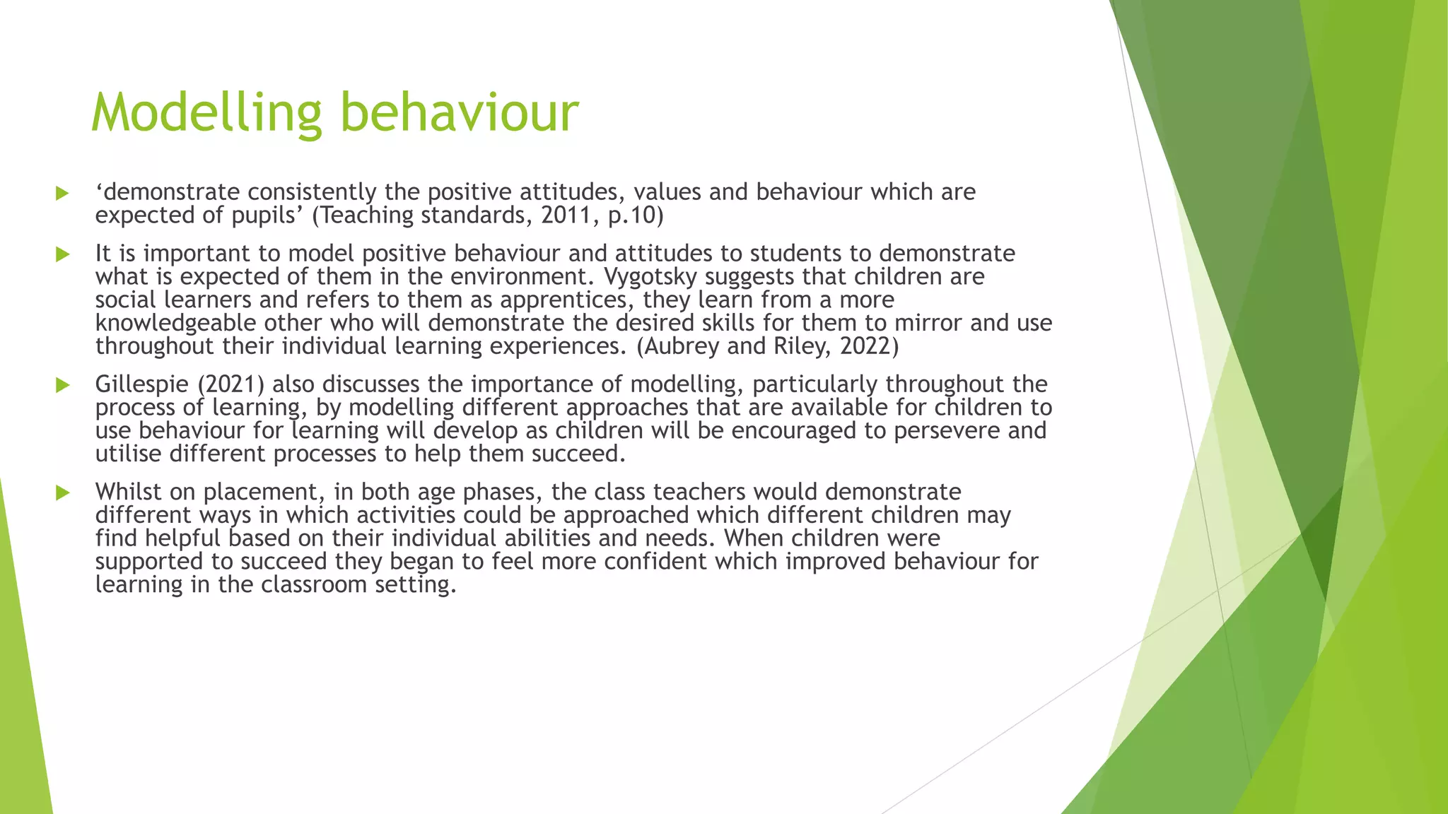Modelling behaviour
 ‘demonstrate consistently the positive attitudes, values and behaviour which are
expected of pupils’ (Teaching standards, 2011, p.10)
 It is important to model positive behaviour and attitudes to students to demonstrate
what is expected of them in the environment. Vygotsky suggests that children are
social learners and refers to them as apprentices, they learn from a more
knowledgeable other who will demonstrate the desired skills for them to mirror and use
throughout their individual learning experiences. (Aubrey and Riley, 2022)
 Gillespie (2021) also discusses the importance of modelling, particularly throughout the
process of learning, by modelling different approaches that are available for children to
use behaviour for learning will develop as children will be encouraged to persevere and
utilise different processes to help them succeed.
 Whilst on placement, in both age phases, the class teachers would demonstrate
different ways in which activities could be approached which different children may
find helpful based on their individual abilities and needs. When children were
supported to succeed they began to feel more confident which improved behaviour for
learning in the classroom setting.
 