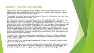 Student-Teacher relationships
 ‘Research has demonstrated that student problem behaviours can be reduced and overall
classroom climate enhanced when a focus is placed on increasing positive student-teacher
relationships’ (Yassine, Fisler and Katic, 2020.)
 ‘where care and respect are viewed as components of positive relationships that contribute
to improved student behaviour’ (Hart, 2010.)
 Many theorists, researchers and practitioners agree that student-teacher relationships are a
key component in effective behaviour management. Opposed to aiming for a power
relationship ‘in a power relationship it is acceptable for the dominant party to embarrass the
other in front of their peers’ (Ellis and Tod, 2018), many aim to respect their children in order
to receive this same level of respect back and produce a positive and safe environment.
Building strong student-teacher relationships enables teachers to identify if a child is
becoming over wheeled or may need time to regulate before learning commences. Teachers
must have high expectations for all of the pupils, knowing your students allows you to cater
your expectations to their individual needs which will also indicate when positive praise will
be most appropriate and effective.
 ‘In lessons where staff have high expectations about the behaviour of children and young
people, students’ behaviour is better than in lessons where such expectations are not in
evidence’ (Hart, 2010)
 ‘A teacher must:1. Set the high expectations which inspire, motivate and challenge pupils’
(Teaching Standards,2011)
 ‘More recent neuroscientists research highlights social relationships, particularly with early
attachment figures, as being an essential component for developing neural pathways and
crucial in having the ability to engage in learning at all.’ (Jolliffe and Waugh, 2017)
 