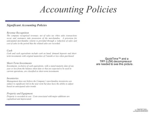 Significant Accounting Policies
Revenue Recognition
The company recognized revenues, net of sales tax when sales transactions
occur and customers take possession of the merchandise. A provision for
anticipated merchandise returns is provided through a reduction of sales and
cost of sales in the period that the related sales are recorded.
Cash
Cash and cash equivalents include cash on hand, demand deposits and short-
term investments with original maturities of 3 month or less when purchased.
Short-Term Investments
Investments, exclusive of cash equivalents, with a stated maturity date of one
year or less from the balance sheet date or that are expected to be used in
current operations, are classified as short-term investments.
Inventories
Management does not believe the Company’s merchandise inventories are
subject to significant risk in the near term but does have the ability to adjust
based on anticipated sales trends.
Property and Equipment
Property is recorded at cost. Costs associated with major additions are
capitalized and depreciated.
QuickTime™ and a
TIFF (LZW) decompressor
are needed to see this picture.
Accounting Policies
QuickTime™ and a
TIFF (LZW) decompressor
are needed to see this picture.
 