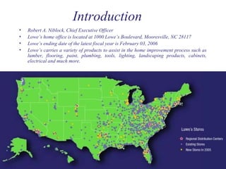 Introduction
• Robert A. Niblock, Chief Executive Officer
• Lowe’s home office is located at 1000 Lowe’s Boulevard, Mooresville, NC 28117
• Lowe’s ending date of the latest fiscal year is February 03, 2006
• Lowe’s carries a variety of products to assist in the home improvement process such as
lumber, flooring, paint, plumbing, tools, lighting, landscaping products, cabinets,
electrical and much more.
 