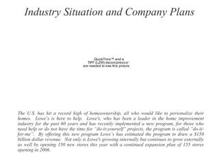 Industry Situation and Company Plans
The U.S. has hit a record high of homeownership, all who would like to personalize their
homes. Lowe’s is here to help. Lowe's, who has been a leader in the home improvement
industry for the past 60 years and has recently implemented a new program, for those who
need help or do not have the time for “do-it-yourself” projects, the program is called “do-it-
for-me”. By offering this new program Lowe’s has estimated the program to draw a $150
billion dollar revenue. Not only is Lowe's growing internally but continues to grow externally
as well by opening 150 new stores this year with a continued expansion plan of 155 stores
opening in 2006.
QuickTime™ and a
TIFF (LZW) decompressor
are needed to see this picture.
 