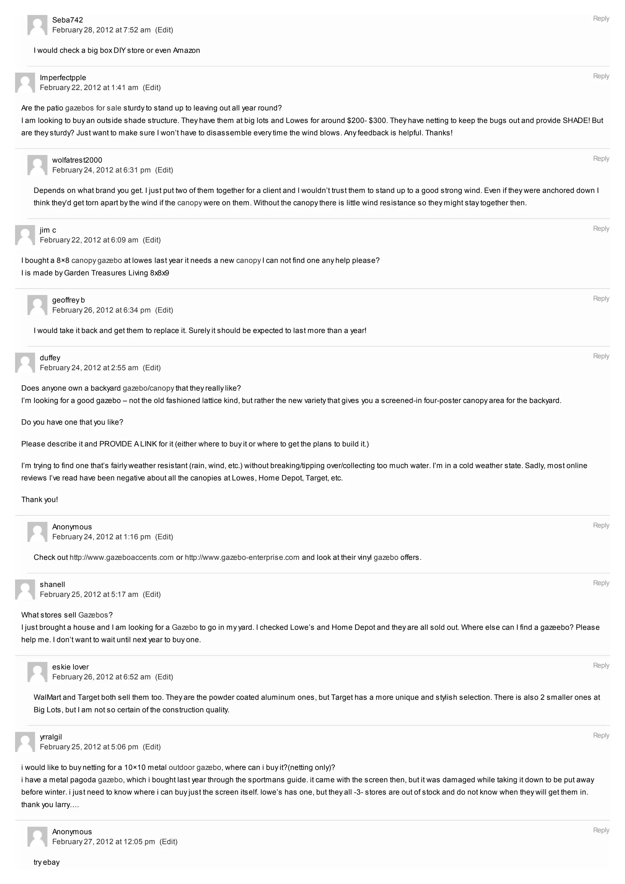 Seba742                                                                                                                                                                     Reply
         February 28, 2012 at 7:52 am (Edit)

   I would check a big box DIY store or even Amazon


     Imperfectpple                                                                                                                                                                   Reply
     February 22, 2012 at 1:41 am (Edit)

Are the patio gazebos for sale sturdy to stand up to leaving out all year round?
I am looking to buy an outside shade structure. They have them at big lots and Lowes for around $200- $300. They have netting to keep the bugs out and provide SHADE! But
are they sturdy? Just want to make sure I won’t have to disassemble every time the wind blows. Any feedback is helpful. Thanks!


         wolfatrest2000                                                                                                                                                              Reply
         February 24, 2012 at 6:31 pm (Edit)

   Depends on what brand you get. I just put two of them together for a client and I wouldn’t trust them to stand up to a good strong wind. Even if they were anchored down I
   think they’d get torn apart by the wind if the canopy were on them. Without the canopy there is little wind resistance so they might stay together then.


     jim c                                                                                                                                                                           Reply
     February 22, 2012 at 6:09 am (Edit)

I bought a 8×8 canopy gazebo at lowes last year it needs a new canopy I can not find one any help please?
I is made by Garden Treasures Living 8x8x9


         geoffrey b                                                                                                                                                                  Reply
         February 26, 2012 at 6:34 pm (Edit)

   I would take it back and get them to replace it. Surely it should be expected to last more than a year!


     duffey                                                                                                                                                                          Reply
     February 24, 2012 at 2:55 am (Edit)

Does anyone own a backyard gazebo/canopy that they really like?
I’m looking for a good gazebo – not the old fashioned lattice kind, but rather the new variety that gives you a screened-in four-poster canopy area for the backyard.

Do you have one that you like?

Please describe it and PROVIDE A LINK for it (either where to buy it or where to get the plans to build it.)

I’m trying to find one that’s fairly weather resistant (rain, wind, etc.) without breaking/tipping over/collecting too much water. I’m in a cold weather state. Sadly, most online
reviews I’ve read have been negative about all the canopies at Lowes, Home Depot, Target, etc.

Thank you!


         Anonymous                                                                                                                                                                   Reply
         February 24, 2012 at 1:16 pm (Edit)

   Check out http://www.gazeboaccents.com or http://www.gazebo-enterprise.com and look at their vinyl gazebo offers.


     shanell                                                                                                                                                                         Reply
     February 25, 2012 at 5:17 am (Edit)

What stores sell Gazebos?
I just brought a house and I am looking for a Gazebo to go in my yard. I checked Lowe’s and Home Depot and they are all sold out. Where else can I find a gazeebo? Please
help me. I don’t want to wait until next year to buy one.


         eskie lover                                                                                                                                                                 Reply
         February 26, 2012 at 6:52 am (Edit)

   WalMart and Target both sell them too. They are the powder coated aluminum ones, but Target has a more unique and stylish selection. There is also 2 smaller ones at
   Big Lots, but I am not so certain of the construction quality.


     yrralgil                                                                                                                                                                        Reply
     February 25, 2012 at 5:06 pm (Edit)

i would like to buy netting for a 10×10 metal outdoor gazebo, where can i buy it?(netting only)?
i have a metal pagoda gazebo, which i bought last year through the sportmans guide. it came with the screen then, but it was damaged while taking it down to be put away
before winter. i just need to know where i can buy just the screen itself. lowe’s has one, but they all -3- stores are out of stock and do not know when they will get them in.
thank you larry….


         Anonymous                                                                                                                                                                   Reply
         February 27, 2012 at 12:05 pm (Edit)

   try ebay
 