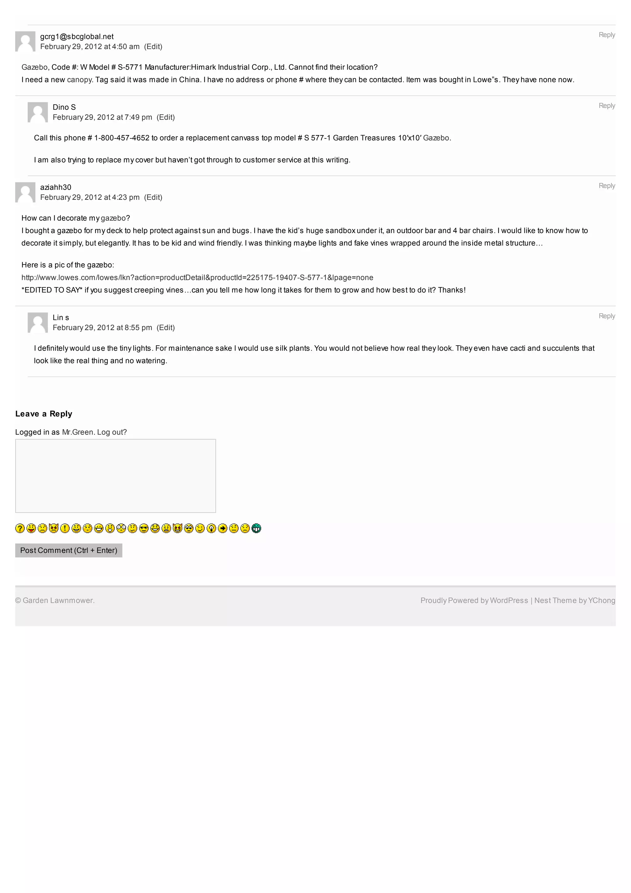 gcrg1@sbcglobal.net                                                                                                                                                       Reply
      February 29, 2012 at 4:50 am (Edit)

 Gazebo, Code #: W Model # S-5771 Manufacturer:Himark Industrial Corp., Ltd. Cannot find their location?
 I need a new canopy. Tag said it was made in China. I have no address or phone # where they can be contacted. Item was bought in Lowe”s. They have none now.


          Dino S                                                                                                                                                                Reply
          February 29, 2012 at 7:49 pm (Edit)

     Call this phone # 1-800-457-4652 to order a replacement canvass top model # S 577-1 Garden Treasures 10′x10′ Gazebo.

     I am also trying to replace my cover but haven’t got through to customer service at this writing.


      aziahh30                                                                                                                                                                  Reply
      February 29, 2012 at 4:23 pm (Edit)

 How can I decorate my gazebo?
 I bought a gazebo for my deck to help protect against sun and bugs. I have the kid’s huge sandbox under it, an outdoor bar and 4 bar chairs. I would like to know how to
 decorate it simply, but elegantly. It has to be kid and wind friendly. I was thinking maybe lights and fake vines wrapped around the inside metal structure…

 Here is a pic of the gazebo:
 http://www.lowes.com/lowes/lkn?action=productDetail&productId=225175-19407-S-577-1&lpage=none
 *EDITED TO SAY* if you suggest creeping vines…can you tell me how long it takes for them to grow and how best to do it? Thanks!


          Lin s                                                                                                                                                                 Reply
          February 29, 2012 at 8:55 pm (Edit)

     I definitely would use the tiny lights. For maintenance sake I would use silk plants. You would not believe how real they look. They even have cacti and succulents that
     look like the real thing and no watering.




Leave a Reply

Logged in as Mr.Green. Log out?




 Post Comment (Ctrl + Enter)




© Garden Lawnmower.                                                                                                     Proudly Powered by WordPress | Nest Theme by YChong
 