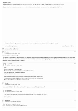 About the author:
  Gazebo Creations is a store that sells back yard gazebos online . You can also find a variety of other items, lik e outdoor garden furniture.

  Source: http://www.articlesbase.com/home-and-family-articles/how-to-decorate-your-homes-yard-with-an-outdoor-gazebo-662279.html




      Categories: Gazebo | Tags: gazebo kits lowes, gazebos at lowes, lowes gazebo, lowes gazebo 10 x 12, lowes gazebo canopy


   Greenhouse Building Materials                                                                                                               Gazebo Replacement Canvas


20 Responses to “Lowes Gazebo”

      Sweetpea                                                                                                                                                               Reply
      February 16, 2012 at 3:06 am (Edit)

 Need shade ideas for my backyard?
 The backyard of my house has a swimming pool on one half and the other half is all concrete and pavers. We are having our wedding reception in a month and would like to
 add a spot of shade since we are in South Florida and it is still extremely hot outside. We were thinking of getting a gazebo from Lowe’s, but they are rather expensive – any
 other ideas would be fantastic!!! Thanks in advance!


            uwfgurl0269                                                                                                                                                      Reply
            February 19, 2012 at 11:56 pm (Edit)

    Hello
    We are in the process of putting up “Sails”
    They look like the sails off of a ship, but are made of different material.
    Here’s an example from a website that sells them.
    http://www.shadesails.com/

    They come in almost any size and color, normally in a triangle (I’ve only seen a few squares)
    All you would need is a few tall posts and some thing to anchor it to, like your home or a tree.
    They do allow a little rain in but they block the sun very well.


      kahiriga                                                                                                                                                               Reply
      February 20, 2012 at 6:01 pm (Edit)

 Gazebo code #:Y Model S-582 D. Where can I order for a replacement canopy? I bought it in Lowes.?


            Anonymous                                                                                                                                                        Reply
            February 29, 2012 at 11:53 pm (Edit)

    From Lowes? They carry or can order replacement parts for anything I’ve ever purchased from them….

    /smacks forhead


      Anonymous                                                                                                                                                              Reply
      February 21, 2012 at 10:52 am (Edit)

 Where can I buy an 8′ x 8′ gazebo (2011)?
 Lowes had them a few years ago, but I can’t find one now.


                                                                                                                                                                             Reply
 