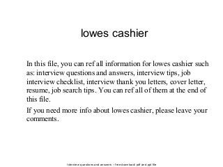 Interview questions and answers – free download/ pdf and ppt file
lowes cashier
In this file, you can ref all information for lowes cashier such
as: interview questions and answers, interview tips, job
interview checklist, interview thank you letters, cover letter,
resume, job search tips. You can ref all of them at the end of
this file.
If you need more info about lowes cashier, please leave your
comments.
 