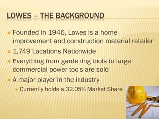 LOWES – THE BACKGROUND

 Founded in 1946, Lowes is a home
  improvement and construction material retailer
 1,749 Locations Nationwide

 Everything from gardening tools to large
  commercial power tools are sold
 A major player in the industry
     Currently   holds a 32.05% Market Share
 