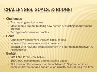 CHALLENGES, GOALS, & BUDGET
   Challenges
       The housing market is low
       Most people are not building new homes or starting improvement
        projects
       Two types of consumer profiles
   Goals
       Obtain new consumers through social media
       Increase the Lowes new media presence
       Interact with new and loyal consumers in order to build trustworthy
        relationships
   Budget
       2011 Net Profit = $2 billion
       $500,000 digital media and marketing budget
       Will focus on the warmer months of March to September since
        home improvement and construction usually occur during this time
 