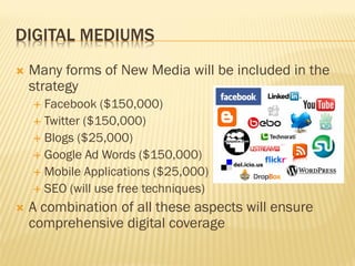DIGITAL MEDIUMS
   Many forms of New Media will be included in the
    strategy
     Facebook ($150,000)
     Twitter ($150,000)
     Blogs ($25,000)
     Google Ad Words ($150,000)
     Mobile Applications ($25,000)
     SEO (will use free techniques)

   A combination of all these aspects will ensure
    comprehensive digital coverage
 