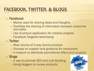 FACEBOOK, TWITTER, & BLOGS
   Facebook
       Mainly used for sharing ideas and thoughts
       Facilitate the sharing of information between consumer
        and seller
       Use of picture application for creative projects
       Facebook Targeted Advertising
   Twitter
       Main source of 2-way Communication
       Focuses on support and guidance for consumers
       A medium to distribute promotional offers and coupons
   Blogs
       A way to promote SEO and Link Building
       Using bloggers to review products
 
