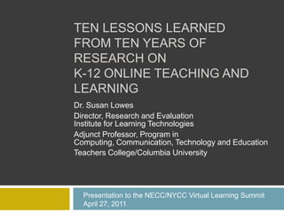 TEN LESSONS LEARNED
FROM TEN YEARS OF
RESEARCH ON
K-12 ONLINE TEACHING AND
LEARNING
Dr. Susan Lowes
Director, Research and Evaluation
Institute for Learning Technologies
Adjunct Professor, Program in
Computing, Communication, Technology and Education
Teachers College/Columbia University




  Presentation to the NECC/NYCC Virtual Learning Summit
  April 27, 2011
 