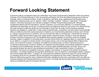 Forward Looking Statement
Comments made by management within this presentation may include "forward-looking statements" within the meaning
of Section 27A of the Securities Act of 1933, as amended and Section 21E of the Securities Exchange Act of 1934, as
amended, about our financial condition, results of operations, cash flows, plans, objectives and future performance.
Statements containing words such as "expects," "plans," "strategy," "projects," "believes," "opportunity," "anticipates,"
"desires," and similar expressions are intended to highlight or indicate "forward-looking statements." Although
management believes that the expectations, opinions, projections, and comments reflected in our forward-looking
statements are reasonable, we can give no assurance that such statements will prove to be correct. Any statements that
are made during the conference speak only as of the date on which they are made, and the Company expressly
disclaims any obligation to update them. A wide variety of potential risks, uncertainties, and other factors could materially
affect our ability to achieve the results expressed or implied by our forward-looking statements including, but not limited
to changes in general economic conditions such as continued high rates of unemployment interest rate and currencyto, changes in general economic conditions, such as continued high rates of unemployment, interest rate and currency
fluctuations, higher fuel and other energy costs, slower growth in personal income, changes in consumer spending,
changes in the rate of housing turnover, the availability and increasing regulation of consumer credit and mortgage
financing, inflation or deflation of commodity prices, and other factors which can negatively affect our customers, as well
as our ability to: (i) respond to adverse trends in the housing industry, such as the psychological effect of falling home
prices, and in the level of repairs, remodeling, and additions to existing homes, as well as a general reduction inp , p , g, g , g
commercial building activity; (ii) secure, develop, and implement new technologies and processes designed to enhance
our efficiency and competitiveness; (iii) attract, train, and retain highly-qualified associates; (iv) locate, secure, and
successfully develop new sites for store development particularly in major metropolitan markets; (v) respond to
fluctuations in the prices and availability of services, supplies, and products; (vi) respond to the growth and impact of
competition; (vii) address legislative and regulatory developments; and (viii) respond to unanticipated weather conditions
that could adversely affect sales. In addition, we could experience additional impairment losses if the actual results of
our operating stores are not consistent with the assumptions and judgments we have made in estimating future cash
flows and determining asset fair values. Additional information regarding the risks and uncertainties which may affect our
business operations and financial performance can be found in our filings with the Securities and Exchange Commission
(which are available through the Company's web site).
 