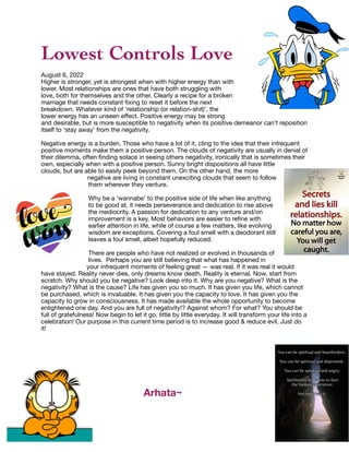 Lowest Controls Love
August 6, 2022
Higher is stronger, yet is strongest when with higher energy than with
lower. Most relationships are ones that have both struggling with
love, both for themselves and the other. Clearly a recipe for a broken
marriage that needs constant
fi
xing to reset it before the next
breakdown. Whatever kind of ‘relationship (or relation-shit)’, the
lower energy has an unseen e
ff
ect. Positive energy may be strong
and desirable, but is more susceptible to negativity when its positive demeanor can’t reposition
itself to ‘stay away’ from the negativity.
Negative energy is a burden. Those who have a lot of it, cling to the idea that their infrequent
positive moments make them a positive person. The clouds of negativity are usually in denial of
their dilemma, often
fi
nding solace in seeing others negativity, ironically that is sometimes their
own, especially when with a positive person. Sunny bright dispositions all have little
clouds, but are able to easily peek beyond them. On the other hand, the more
negative are living in constant unexciting clouds that seem to follow
them wherever they venture.
Why be a ‘wannabe’ to the positive side of life when like anything
to be good at, it needs perseverance and dedication to rise above
the mediocrity. A passion for dedication to any venture and/on
improvement is a key. Most behaviors are easier to re
fi
ne with
earlier attention in life, while of course a few matters, like evolving
wisdom are exceptions. Covering a foul smell with a deodorant still
leaves a foul smell, albeit hopefully reduced.
There are people who have not realized or evolved in thousands of
lives. Perhaps you are still believing that what has happened in
your infrequent moments of feeling great — was real. If it was real it would
have stayed. Reality never dies, only dreams know death. Reality is eternal. Now, start from
scratch. Why should you be negative? Look deep into it. Why are you negative? What is the
negativity? What is the cause? Life has given you so much. It has given you life, which cannot
be purchased, which is invaluable. It has given you the capacity to love. It has given you the
capacity to grow in consciousness. It has made available the whole opportunity to become
enlightened one day. And you are full of negativity!? Against whom? For what? You should be
full of gratefulness! Now begin to let it go, little by little everyday. It will transform your life into a
celebration! Our purpose in this current time period is to increase good & reduce evil. Just do
it!
Arhata~
 