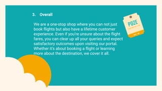 3. Overall
We are a one-stop shop where you can not just
book ﬂights but also have a lifetime customer
experience. Even if you’re unsure about the ﬂight
fares, you can clear up all your queries and expect
satisfactory outcomes upon visiting our portal.
Whether it’s about booking a ﬂight or learning
more about the destination, we cover it all.
 