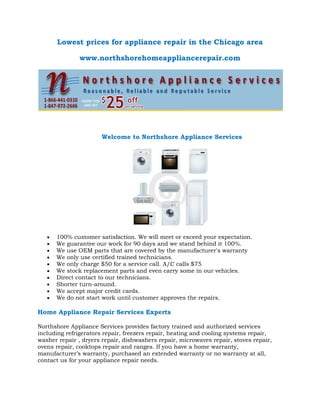 Lowest prices for appliance repair in the Chicago area
www.northshorehomeappliancerepair.com

Welcome to Northshore Appliance Services

100% customer satisfaction. We will meet or exceed your expectation.
We guarantee our work for 90 days and we stand behind it 100%.
We use OEM parts that are covered by the manufacturer's warranty
We only use certified trained technicians.
We only charge $50 for a service call. A/C calls $75
We stock replacement parts and even carry some in our vehicles.
Direct contact to our technicians.
Shorter turn-around.
We accept major credit cards.
We do not start work until customer approves the repairs.

Home Appliance Repair Services Experts
Northshore Appliance Services provides factory trained and authorized services
including refrigerators repair, freezers repair, heating and cooling systems repair,
washer repair , dryers repair, dishwashers repair, microwaves repair, stoves repair,
ovens repair, cooktops repair and ranges. If you have a home warranty,
manufacturer’s warranty, purchased an extended warranty or no warranty at all,
contact us for your appliance repair needs.

 