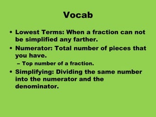 Vocab Lowest Terms: When a fraction can not be simplified any farther. Numerator: Total number of pieces that you have. Top number of a fraction. Simplifying: Dividing the same number into the numerator and the denominator.
