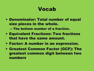 Vocab Denominator: Total number of equal size pieces in the whole. The bottom number of a fraction. Equivalent Fractions: Two fractions that have the same amount. Factor: A number in an expression. Greatest Common Factor (GCF): The greatest common digit between two numbers . 