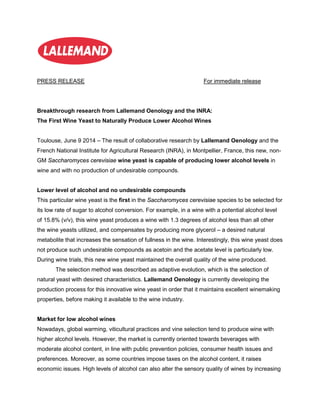 PRESS RELEASE For immediate release
Breakthrough research from Lallemand Oenology and the INRA:
The First Wine Yeast to Naturally Produce Lower Alcohol Wines
Toulouse, June 9 2014 – The result of collaborative research by Lallemand Oenology and the
French National Institute for Agricultural Research (INRA), in Montpellier, France, this new, non-
GM Saccharomyces cerevisiae wine yeast is capable of producing lower alcohol levels in
wine and with no production of undesirable compounds.
Lower level of alcohol and no undesirable compounds
This particular wine yeast is the first in the Saccharomyces cerevisiae species to be selected for
its low rate of sugar to alcohol conversion. For example, in a wine with a potential alcohol level
of 15.8% (v/v), this wine yeast produces a wine with 1.3 degrees of alcohol less than all other
the wine yeasts utilized, and compensates by producing more glycerol – a desired natural
metabolite that increases the sensation of fullness in the wine. Interestingly, this wine yeast does
not produce such undesirable compounds as acetoin and the acetate level is particularly low.
During wine trials, this new wine yeast maintained the overall quality of the wine produced.
The selection method was described as adaptive evolution, which is the selection of
natural yeast with desired characteristics. Lallemand Oenology is currently developing the
production process for this innovative wine yeast in order that it maintains excellent winemaking
properties, before making it available to the wine industry.
Market for low alcohol wines
Nowadays, global warming, viticultural practices and vine selection tend to produce wine with
higher alcohol levels. However, the market is currently oriented towards beverages with
moderate alcohol content, in line with public prevention policies, consumer health issues and
preferences. Moreover, as some countries impose taxes on the alcohol content, it raises
economic issues. High levels of alcohol can also alter the sensory quality of wines by increasing
 