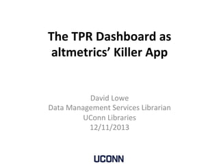 The	
  TPR	
  Dashboard	
  as	
  
altmetrics’	
  Killer	
  App	
  
	
  
David	
  Lowe	
  
Data	
  Management	
  Services	
  Librarian	
  
UConn	
  Libraries	
  
12/11/2013	
  
	
  
 