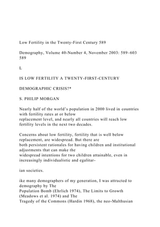 Low Fertility in the Twenty-First Century 589
Demography, Volume 40-Number 4, November 2003: 589–603
589
L
IS LOW FERTILITY A TWENTY-FIRST-CENTURY
DEMOGRAPHIC CRISIS?*
S. PHILIP MORGAN
Nearly half of the world’s population in 2000 lived in countries
with fertility rates at or below
replacement level, and nearly all countries will reach low
fertility levels in the next two decades.
Concerns about low fertility, fertility that is well below
replacement, are widespread. But there are
both persistent rationales for having children and institutional
adjustments that can make the
widespread intentions for two children attainable, even in
increasingly individualistic and egalitar-
ian societies.
ike many demographers of my generation, I was attracted to
demography by The
Population Bomb (Ehrlich 1974), The Limits to Growth
(Meadows et al. 1974) and The
Tragedy of the Commons (Hardin 1968), the neo-Malthusian
 
