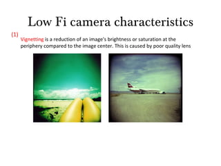 Low Fi camera characteristics Vignetting  is a reduction of an image's brightness or saturation at the periphery compared to the image center. This is caused by poor quality lens (1) 