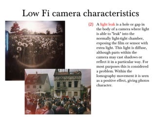 A  light leak  is a hole or gap in the body of a camera where light is able to "leak" into the normally light-tight chamber, exposing the film or sensor with extra light. This light is diffuse, although parts within the camera may cast shadows or reflect it in a particular way. For most purposes this is considered a problem. Within the lomography movement it is seen as a positive effect, giving photos character. (2) Low Fi camera characteristics 