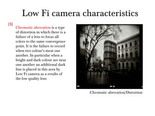 Chromatic aberration/Distortion Chromatic aberration  is a type of distortion in which there is a failure of a lens to focus all colors to the same convergence point. It is the failure to record when two colour’s meat one another. In particular when a bright and dark colour are near one another an additional dark line is placed in this area by Low Fi camera as a results of the low quality lens  (3) Low Fi camera characteristics 