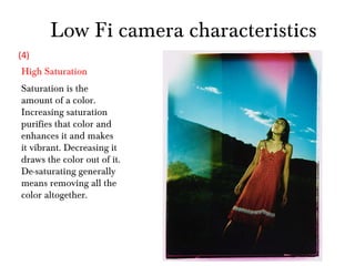 High Saturation (4) Saturation is the amount of a color. Increasing saturation purifies that color and enhances it and makes it vibrant. Decreasing it draws the color out of it. De-saturating generally means removing all the color altogether. Low Fi camera characteristics 