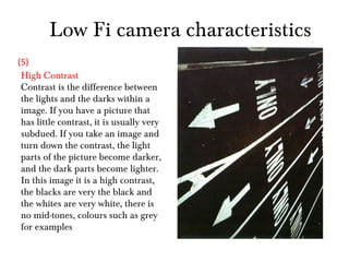 Low Fi camera characteristics High Contrast Contrast is the difference between the lights and the darks within a image. If you have a picture that has little contrast, it is usually very subdued. If you take an image and turn down the contrast, the light parts of the picture become darker, and the dark parts become lighter. In this image it is a high contrast, the blacks are very the black and the whites are very white, there is no mid-tones, colours such as grey for examples (5) 
