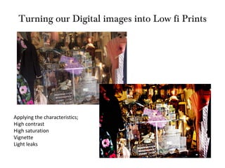Turning our Digital images into Low fi Prints Applying the characteristics; High contrast High saturation Vignette Light leaks 