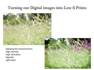 Turning our Digital images into Low fi Prints Applying the characteristics; High contrast High saturation Vignette Light leaks 