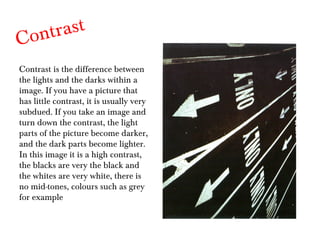 Contrast Contrast is the difference between the lights and the darks within a image. If you have a picture that has little contrast, it is usually very subdued. If you take an image and turn down the contrast, the light parts of the picture become darker, and the dark parts become lighter. In this image it is a high contrast, the blacks are very the black and the whites are very white, there is no mid-tones, colours such as grey for example 