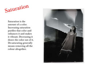 Saturation Saturation is the amount of a color. Increasing saturation purifies that color and enhances it and makes it vibrant. Decreasing it draws the color out of it. De-saturating generally means removing all the colour altogether. 