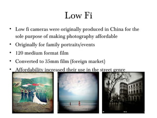 Low Fi Low fi cameras were originally produced in China for the sole purpose of making photography affordable Originally for family portraits/events 120 medium format film Converted to 35mm film (foreign market) Affordability increased their use in the street genre 