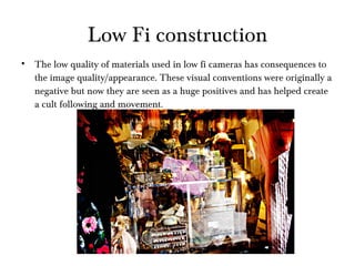 Low Fi construction The low quality of materials used in low fi cameras has consequences to the image quality/appearance. These visual conventions were originally a negative but now they are seen as a huge positives and has helped create a cult following and movement.  