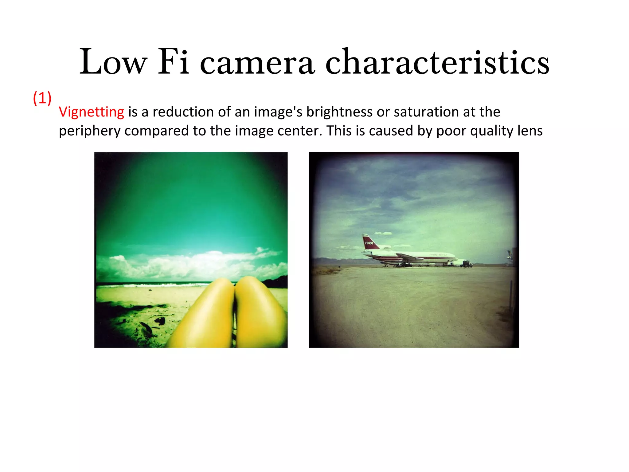 Low Fi camera characteristics Vignetting  is a reduction of an image's brightness or saturation at the periphery compared to the image center. This is caused by poor quality lens (1) 