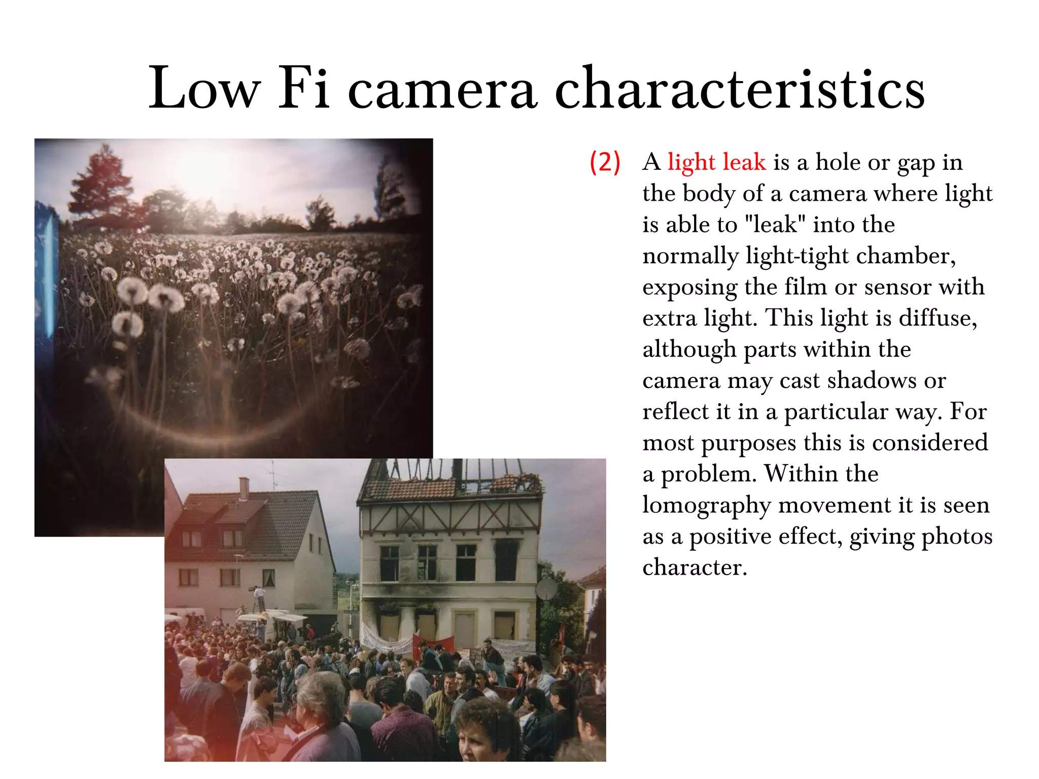 A  light leak  is a hole or gap in the body of a camera where light is able to "leak" into the normally light-tight chamber, exposing the film or sensor with extra light. This light is diffuse, although parts within the camera may cast shadows or reflect it in a particular way. For most purposes this is considered a problem. Within the lomography movement it is seen as a positive effect, giving photos character. (2) Low Fi camera characteristics 