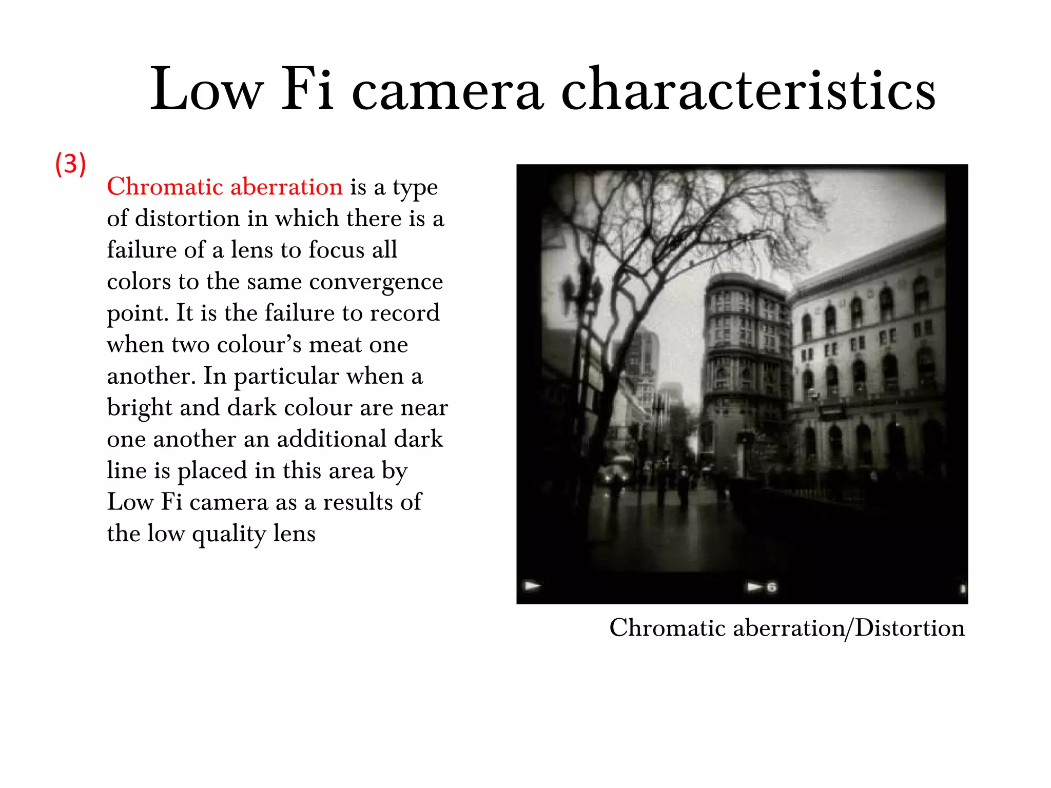 Chromatic aberration/Distortion Chromatic aberration  is a type of distortion in which there is a failure of a lens to focus all colors to the same convergence point. It is the failure to record when two colour’s meat one another. In particular when a bright and dark colour are near one another an additional dark line is placed in this area by Low Fi camera as a results of the low quality lens  (3) Low Fi camera characteristics 