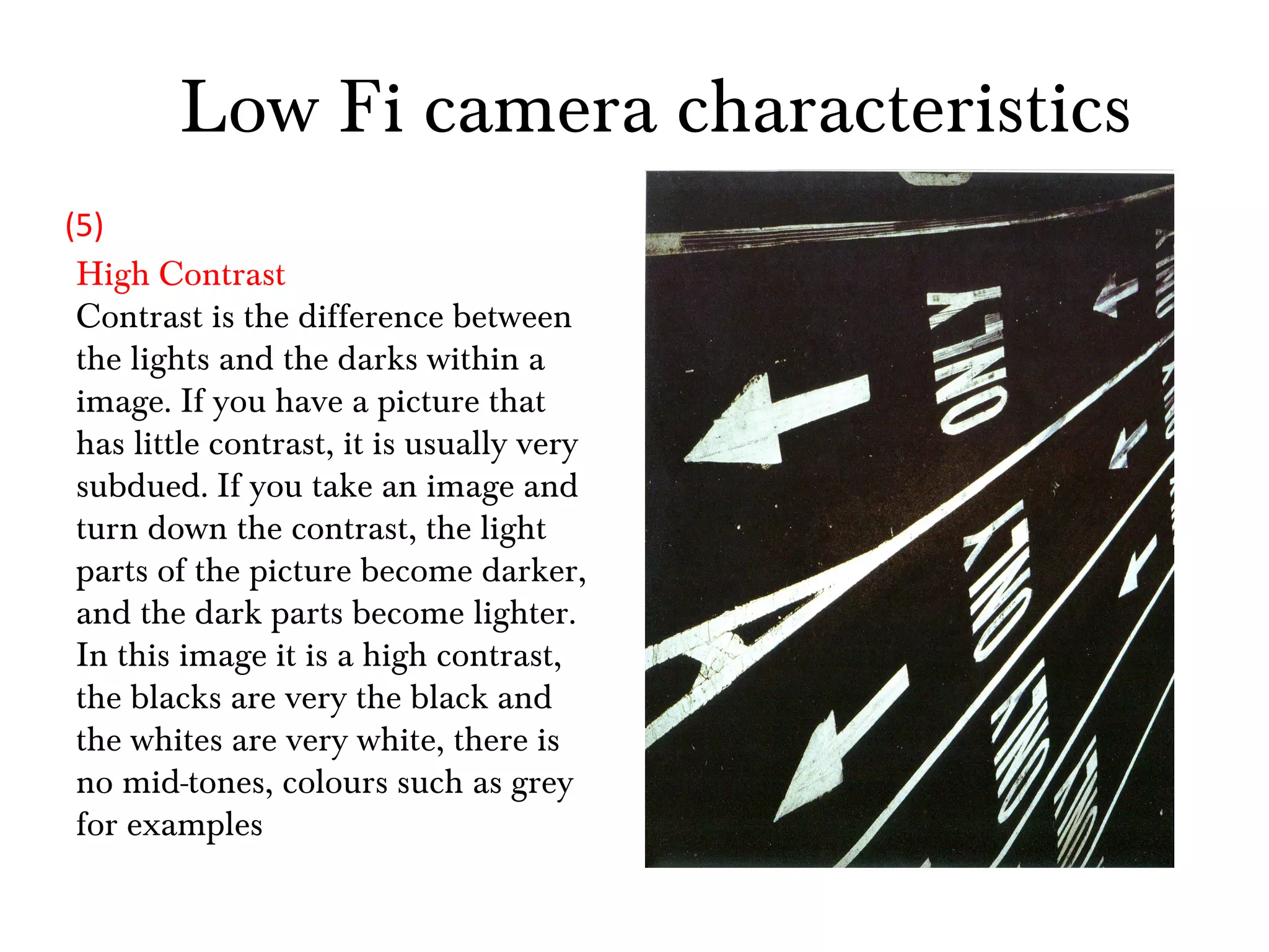Low Fi camera characteristics High Contrast Contrast is the difference between the lights and the darks within a image. If you have a picture that has little contrast, it is usually very subdued. If you take an image and turn down the contrast, the light parts of the picture become darker, and the dark parts become lighter. In this image it is a high contrast, the blacks are very the black and the whites are very white, there is no mid-tones, colours such as grey for examples (5) 