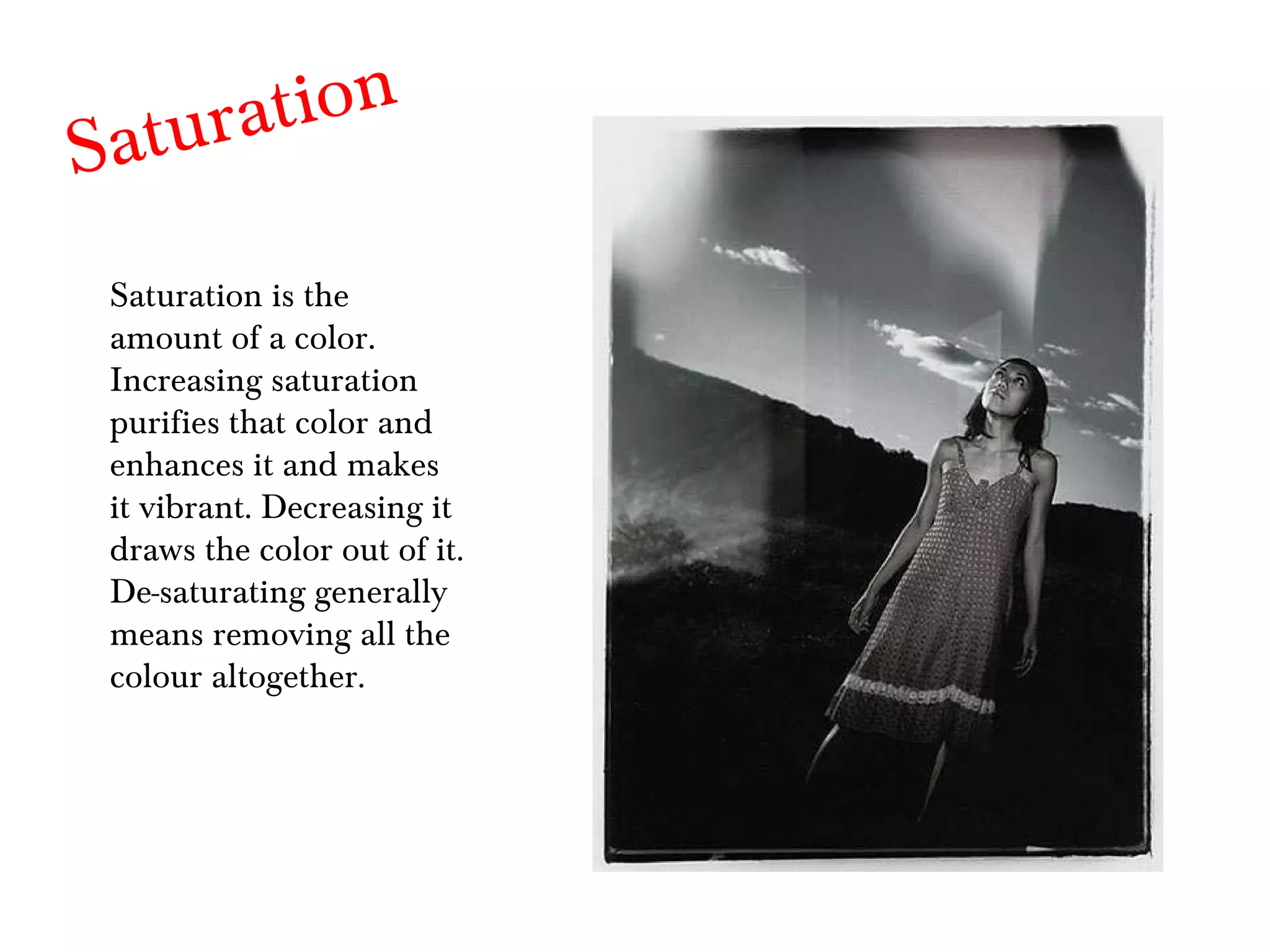 Saturation Saturation is the amount of a color. Increasing saturation purifies that color and enhances it and makes it vibrant. Decreasing it draws the color out of it. De-saturating generally means removing all the colour altogether. 