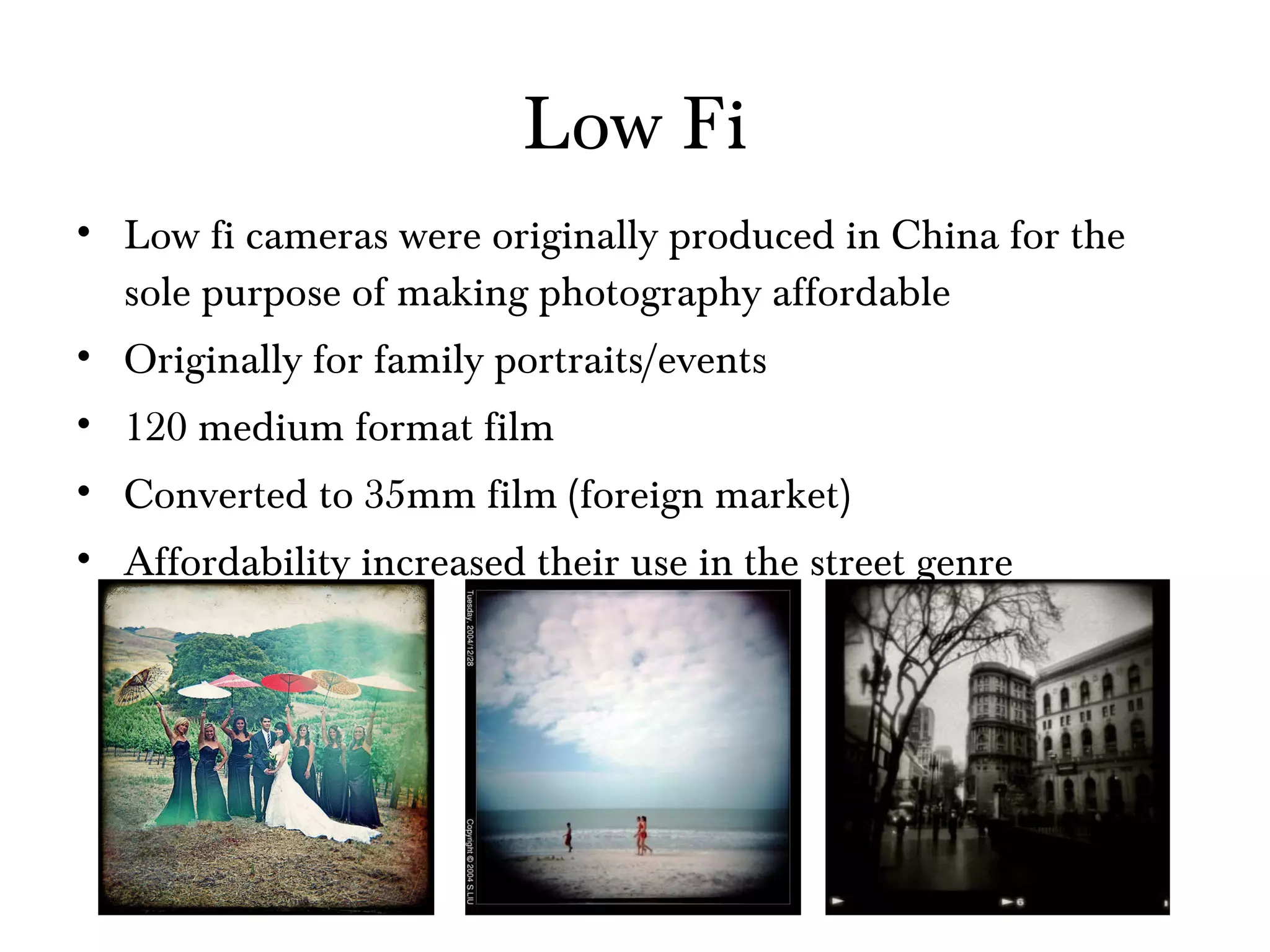 Low Fi Low fi cameras were originally produced in China for the sole purpose of making photography affordable Originally for family portraits/events 120 medium format film Converted to 35mm film (foreign market) Affordability increased their use in the street genre 