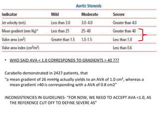 • WHO SAID AVA < 1.0 CORRESPONDS TO GRADIENTS > 40 ???
Carabello demonstrated in 2427 patients, that
“a mean gradient of 26 mmHg actually yields to an AVA of 1.0 cm², whereas a
mean gradient >40 is corresponding with a AVA of 0.8 cm2”
INCONSISTENCIES IN GUIDELINES- “FOR NOW, WE NEED TO ACCEPT AVA <1.0, AS
THE REFERENCE CUT OFF TO DEFINE SEVERE AS”
 