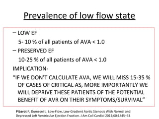Prevalence of low flow state
– LOW EF
5- 10 % of all patients of AVA < 1.0
– PRESERVED EF
10-25 % of all patients of AVA < 1.0
IMPLICATION-
“IF WE DON’T CALCULATE AVA, WE WILL MISS 15-35 %
OF CASES OF CRITICAL AS, MORE IMPORTANTLY WE
WILL DEPRIVE THESE PATIENTS OF THE POTENTIAL
BENEFIT OF AVR ON THEIR SYMPTOMS/SURVIVAL”
Pibarot P, Dumesnil J. Low-Flow, Low-Gradient Aortic Stenosis With Normal and
Depressed Left Ventricular Ejection Fraction. J Am Coll Cardiol 2012;60:1845–53
 