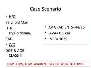Case Scenario
• H/O
72 yr old Man
HTN,
Dyslipidemia,
CAD
• C/O
DOE & AOE
CLASS II
• AV GRADIENTS=44/26
• iAVA= 0.5 cm2
• LVEF= 30 %
LOW FLOW, LOW GRADIENT, SEVERE AS WITH LOW EF
 