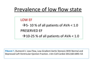 Prevalence of low flow state
LOW EF
5- 10 % of all patients of AVA < 1.0
PRESERVED EF
10-25 % of all patients of AVA < 1.0
Pibarot P, Dumesnil J. Low-Flow, Low-Gradient Aortic Stenosis With Normal and
Depressed Left Ventricular Ejection Fraction. J Am Coll Cardiol 2012;60:1845–53
 