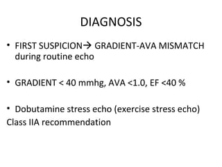DIAGNOSIS
• FIRST SUSPICION GRADIENT-AVA MISMATCH
during routine echo
• GRADIENT < 40 mmhg, AVA <1.0, EF <40 %
• Dobutamine stress echo (exercise stress echo)
Class IIA recommendation
 
