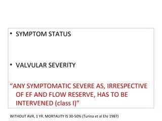 • SYMPTOM STATUS
• VALVULAR SEVERITY
“ANY SYMPTOMATIC SEVERE AS, IRRESPECTIVE
OF EF AND FLOW RESERVE, HAS TO BE
INTERVENED (class I)”
WITHOUT AVR, 1 YR. MORTALITY IS 30-50% (Turina et al EhJ 1987)
 