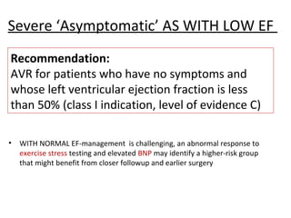 Severe ‘Asymptomatic’ AS WITH LOW EF
• WITH NORMAL EF-management is challenging, an abnormal response to
exercise stress testing and elevated BNP may identify a higher-risk group
that might benefit from closer followup and earlier surgery
Recommendation:
AVR for patients who have no symptoms and
whose left ventricular ejection fraction is less
than 50% (class I indication, level of evidence C)
 