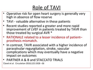 Role of TAVI
• Operative risk for open heart surgery is generally very
high in absence of flow reserve
• TAVI - valuable alternative in these patients
• Recent studies reported a greater and more rapid
improvement of LVEF in patients treated by TAVR than
those treated by surgical AVR *
• RATIONALE related to a lesser incidence of patient–
prosthesis mismatch.
• In contrast, TAVR associated with a higher incidence of
paravalvular regurgitation, stroke, vascular
complications which may eventually have a negative
impact on outcomes
• PARTNER A & B and STACCATO TRIALS
*
Clavel et al. Circulation 2010;122:1928 –36
 